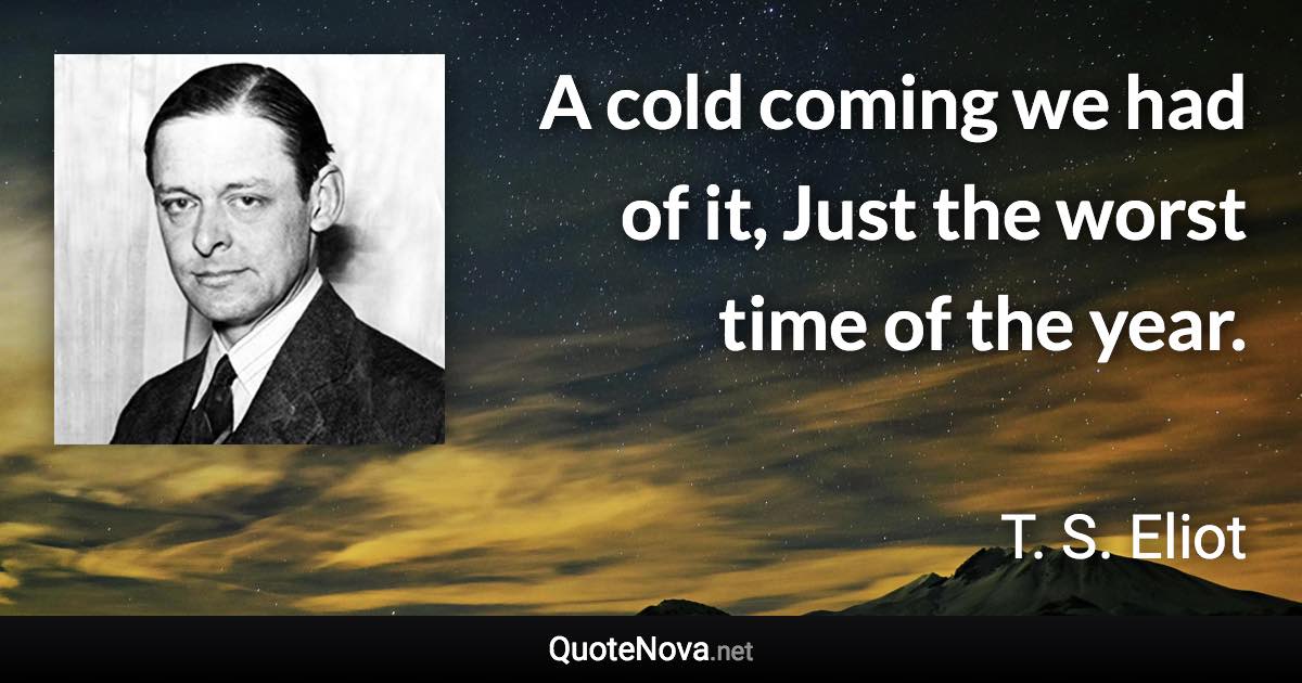 A cold coming we had of it, Just the worst time of the year. - T. S. Eliot quote