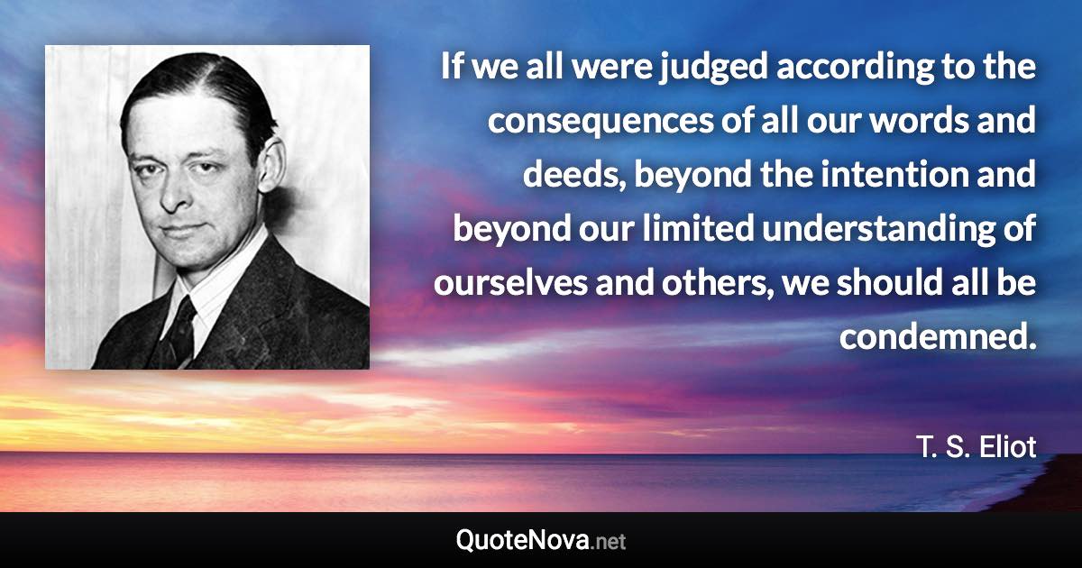 If we all were judged according to the consequences of all our words and deeds, beyond the intention and beyond our limited understanding of ourselves and others, we should all be condemned. - T. S. Eliot quote