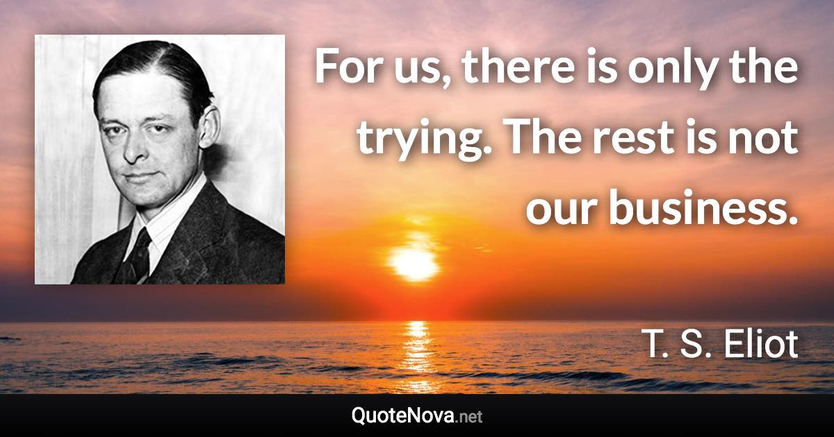 For us, there is only the trying. The rest is not our business. - T. S. Eliot quote