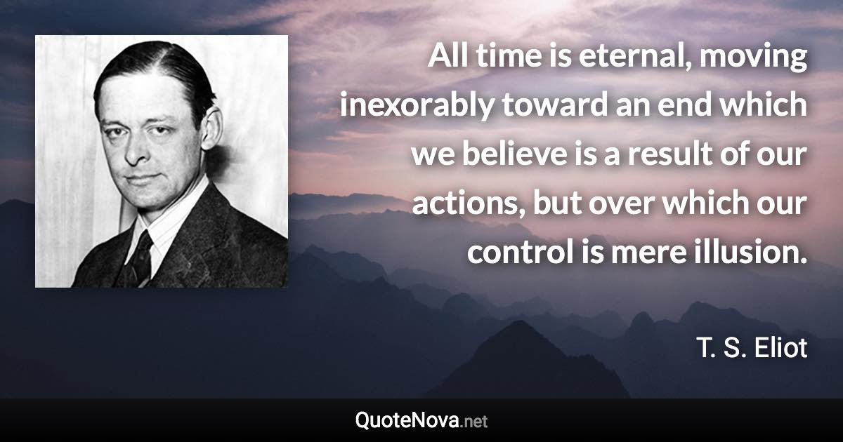 All time is eternal, moving inexorably toward an end which we believe is a result of our actions, but over which our control is mere illusion. - T. S. Eliot quote