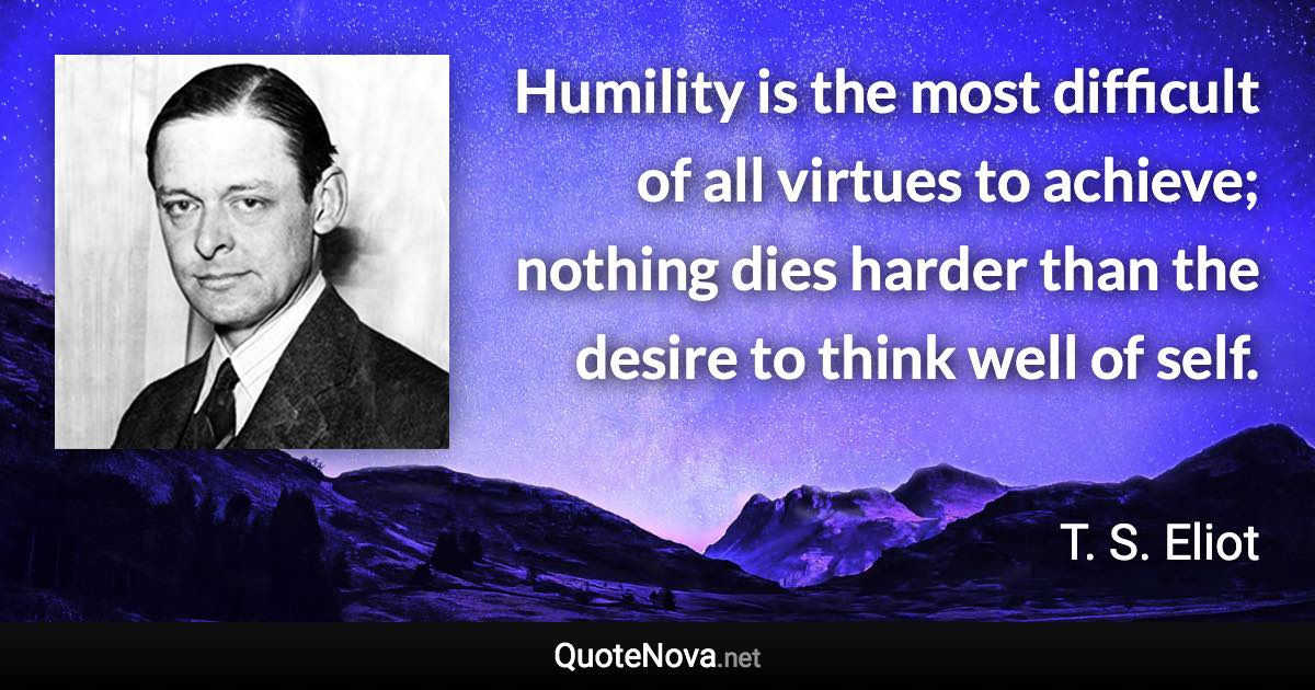 Humility is the most difficult of all virtues to achieve; nothing dies harder than the desire to think well of self. - T. S. Eliot quote