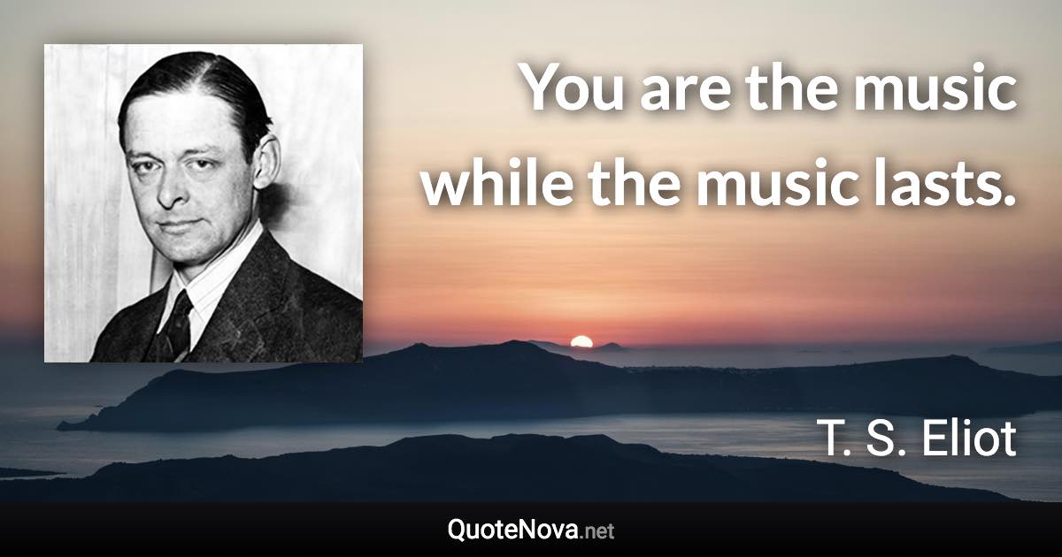 You are the music while the music lasts. - T. S. Eliot quote