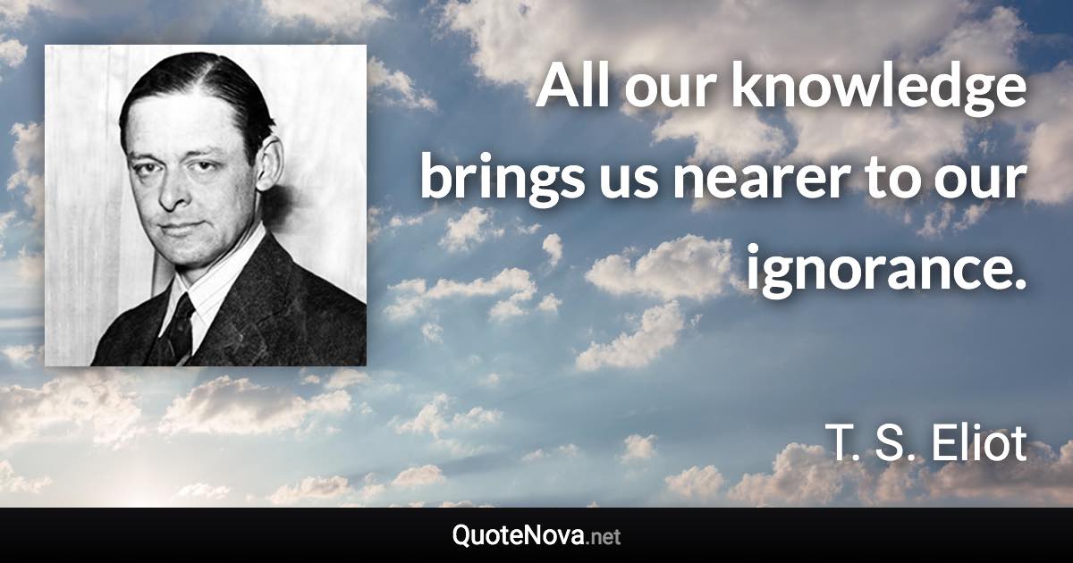 All our knowledge brings us nearer to our ignorance. - T. S. Eliot quote