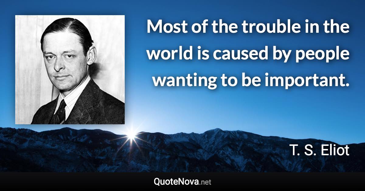 Most of the trouble in the world is caused by people wanting to be important. - T. S. Eliot quote