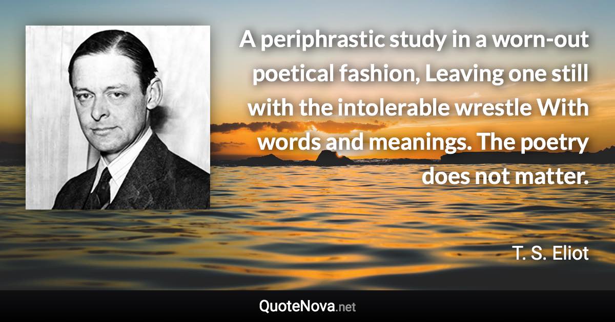 A periphrastic study in a worn-out poetical fashion, Leaving one still with the intolerable wrestle With words and meanings. The poetry does not matter. - T. S. Eliot quote