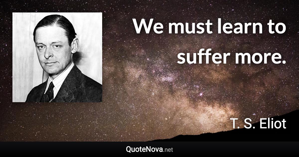 We must learn to suffer more. - T. S. Eliot quote