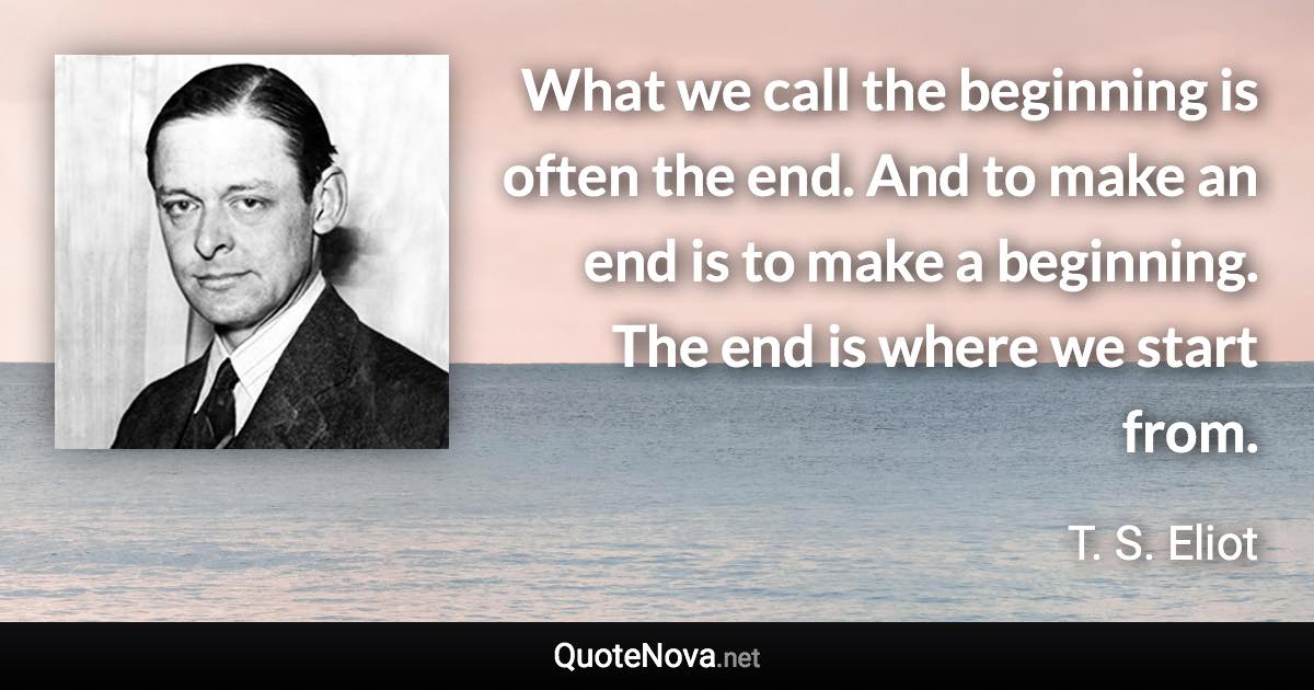 What we call the beginning is often the end. And to make an end is to make a beginning. The end is where we start from. - T. S. Eliot quote