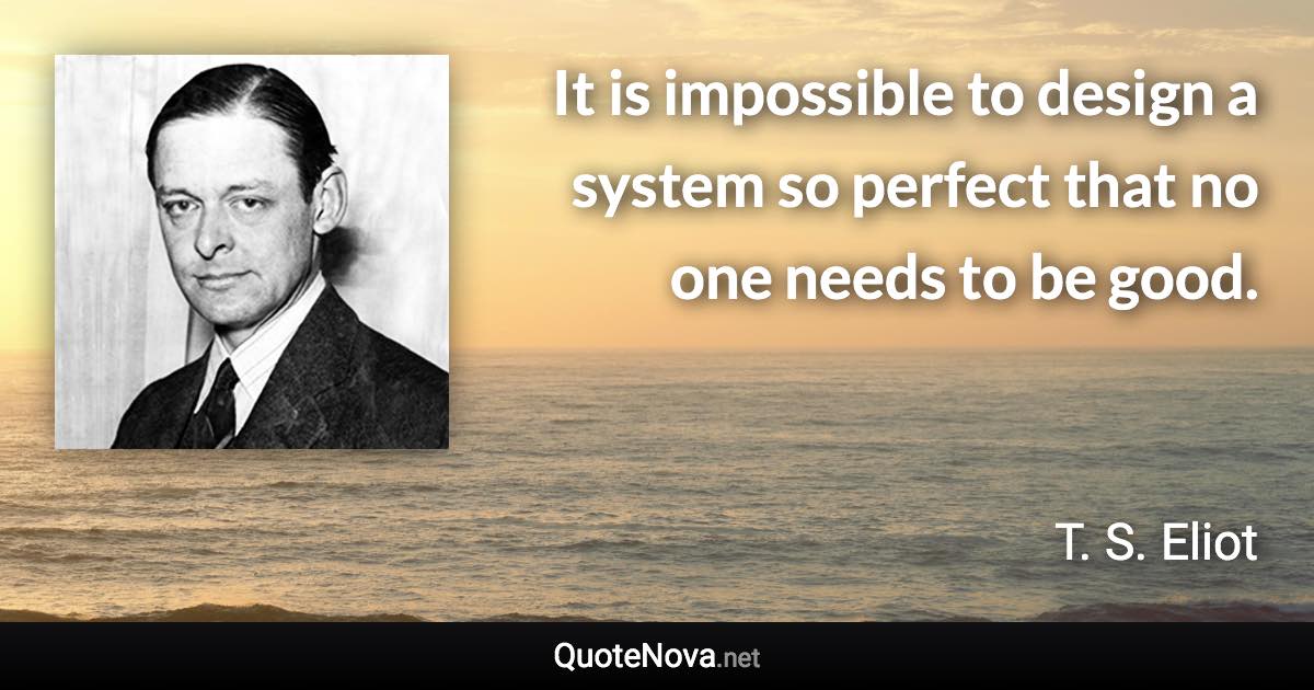 It is impossible to design a system so perfect that no one needs to be good. - T. S. Eliot quote