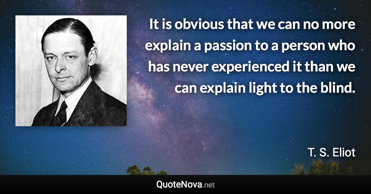 It is obvious that we can no more explain a passion to a person who has never experienced it than we can explain light to the blind. - T. S. Eliot quote