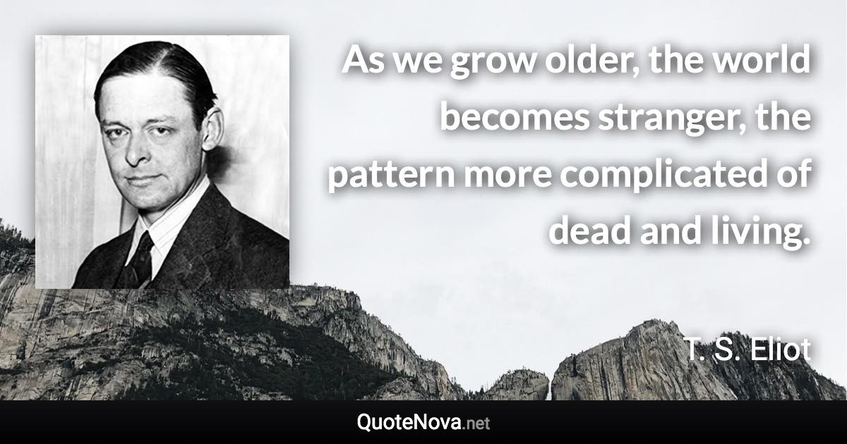 As we grow older, the world becomes stranger, the pattern more complicated of dead and living. - T. S. Eliot quote