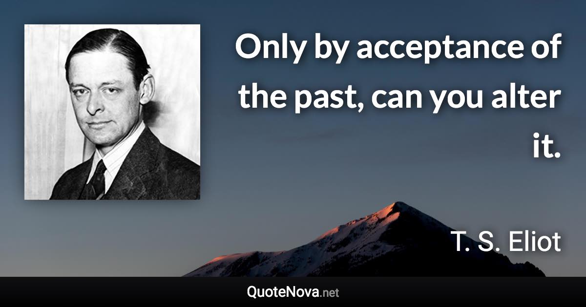 Only by acceptance of the past, can you alter it. - T. S. Eliot quote