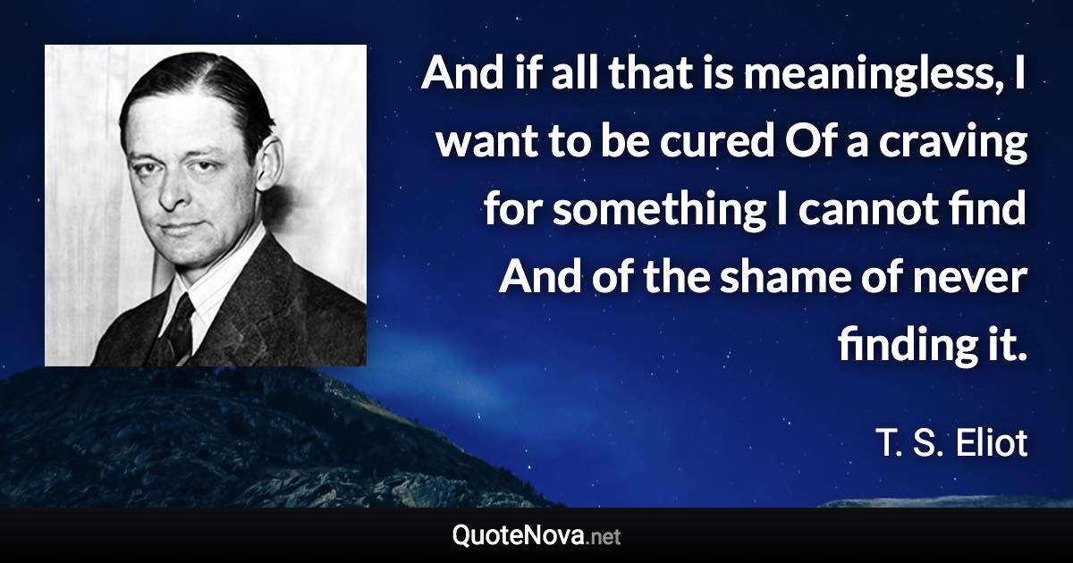 And if all that is meaningless, I want to be cured Of a craving for something I cannot find And of the shame of never finding it. - T. S. Eliot quote