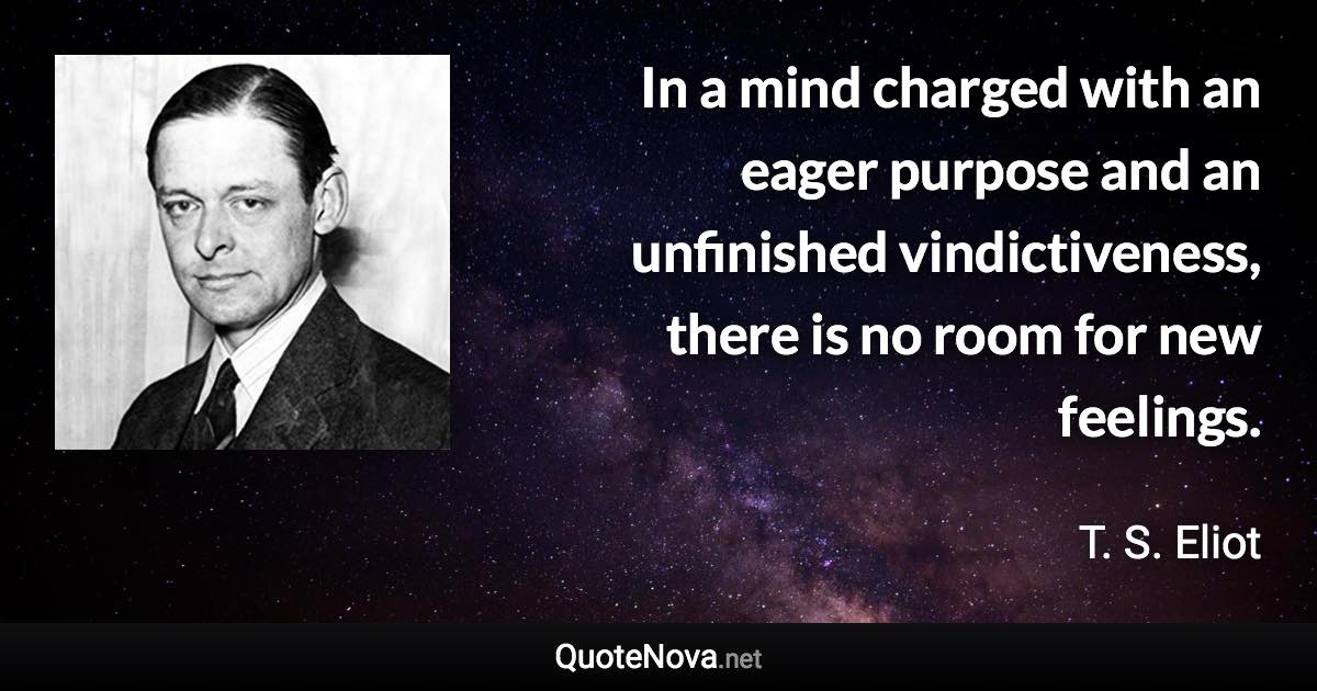 In a mind charged with an eager purpose and an unfinished vindictiveness, there is no room for new feelings. - T. S. Eliot quote