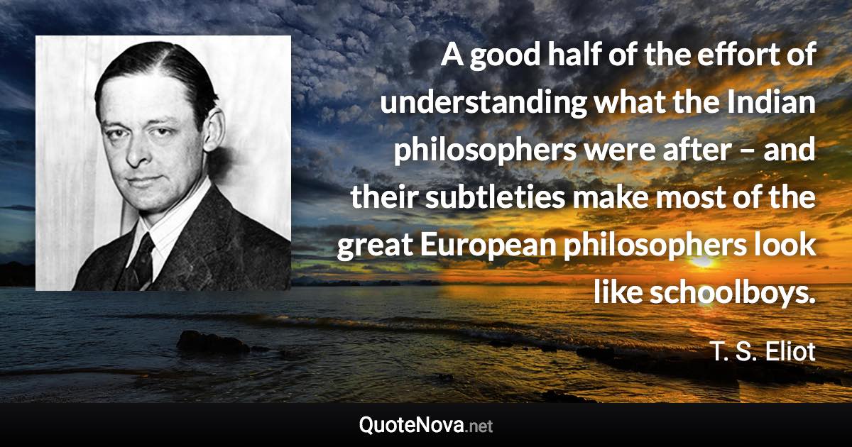 A good half of the effort of understanding what the Indian philosophers were after – and their subtleties make most of the great European philosophers look like schoolboys. - T. S. Eliot quote