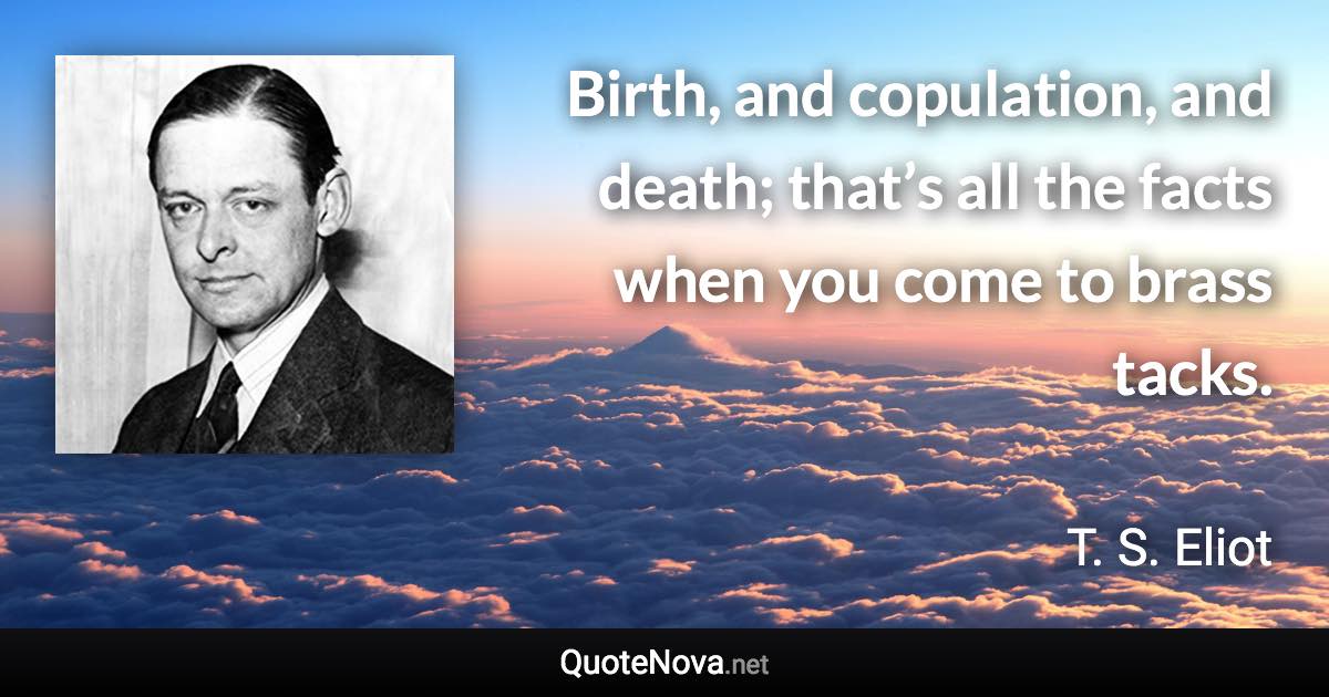 Birth, and copulation, and death; that’s all the facts when you come to brass tacks. - T. S. Eliot quote