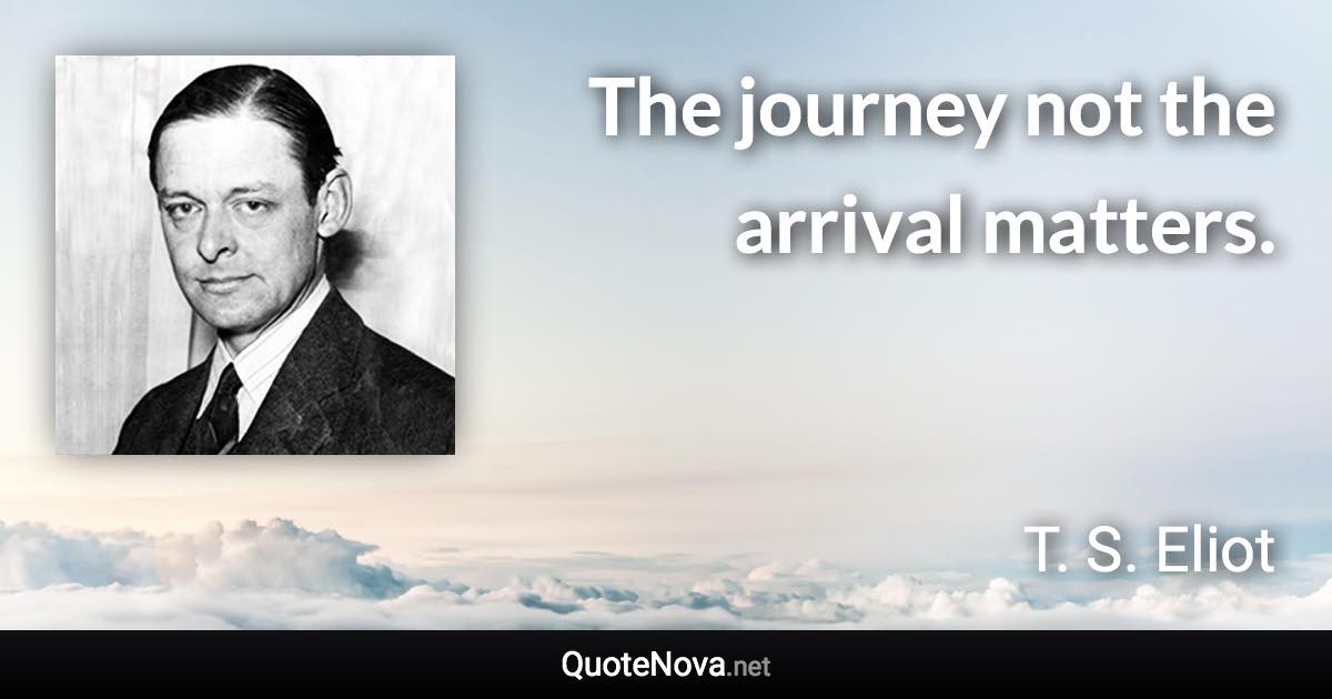 The journey not the arrival matters. - T. S. Eliot quote
