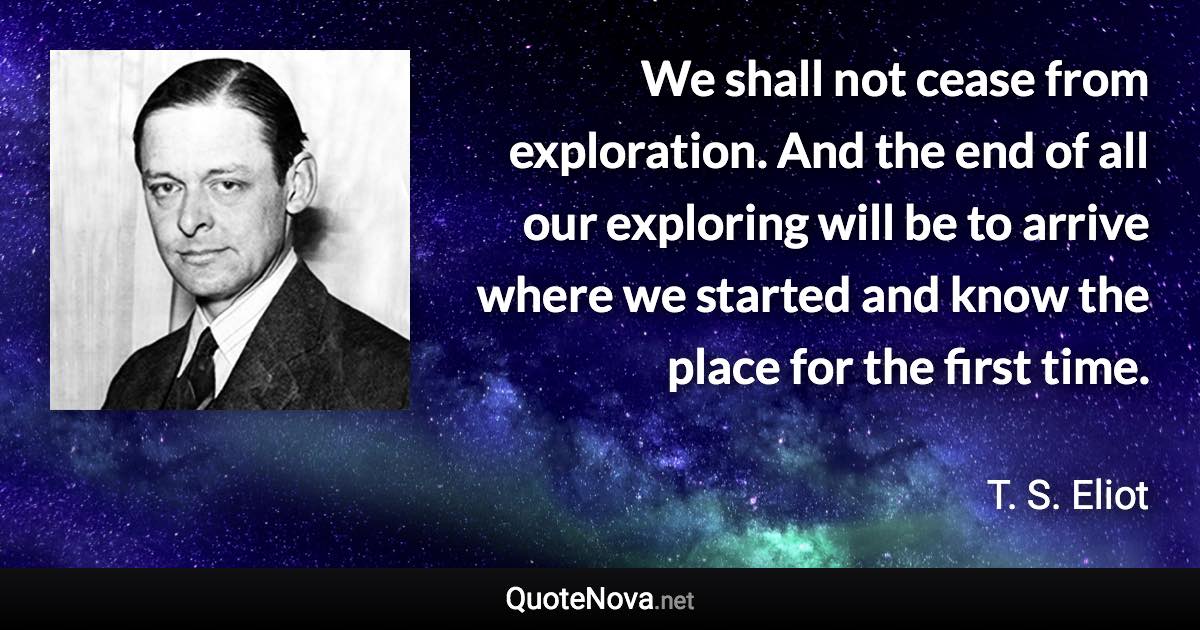 We shall not cease from exploration. And the end of all our exploring will be to arrive where we started and know the place for the first time. - T. S. Eliot quote