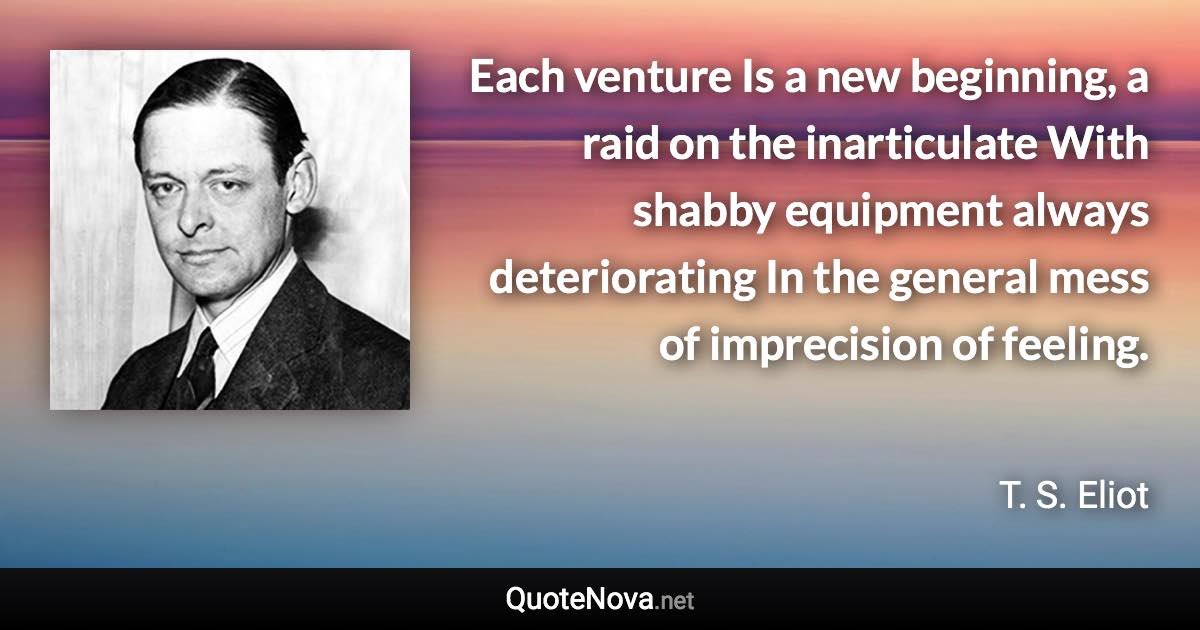 Each venture Is a new beginning, a raid on the inarticulate With shabby equipment always deteriorating In the general mess of imprecision of feeling. - T. S. Eliot quote