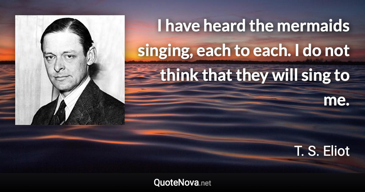 I have heard the mermaids singing, each to each. I do not think that they will sing to me. - T. S. Eliot quote