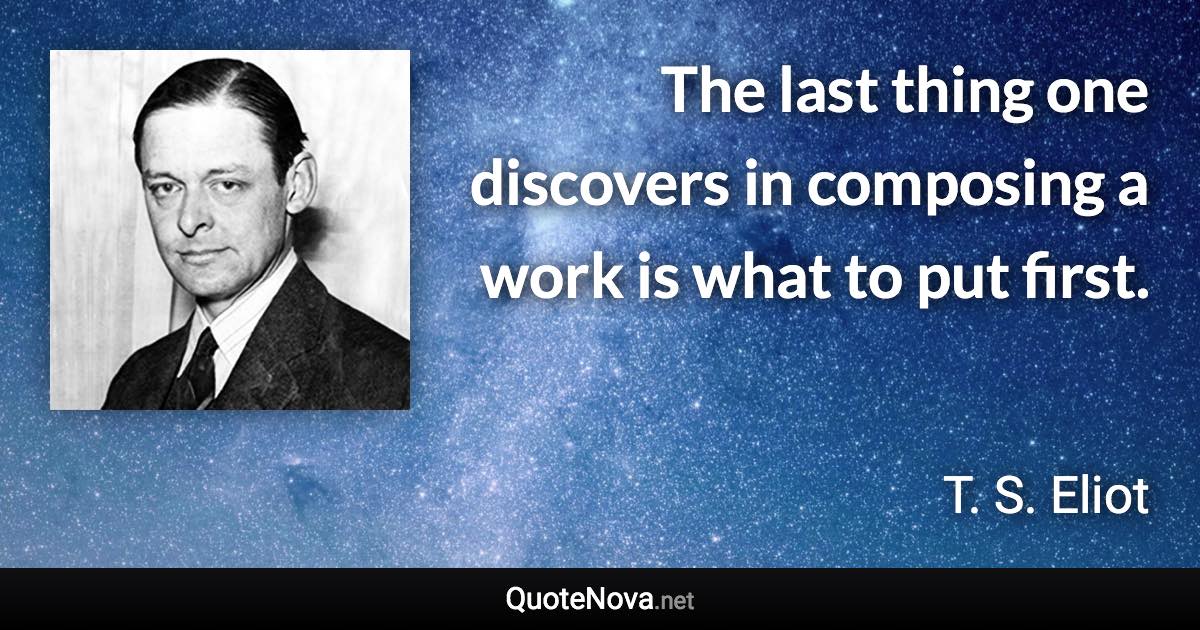 The last thing one discovers in composing a work is what to put first. - T. S. Eliot quote