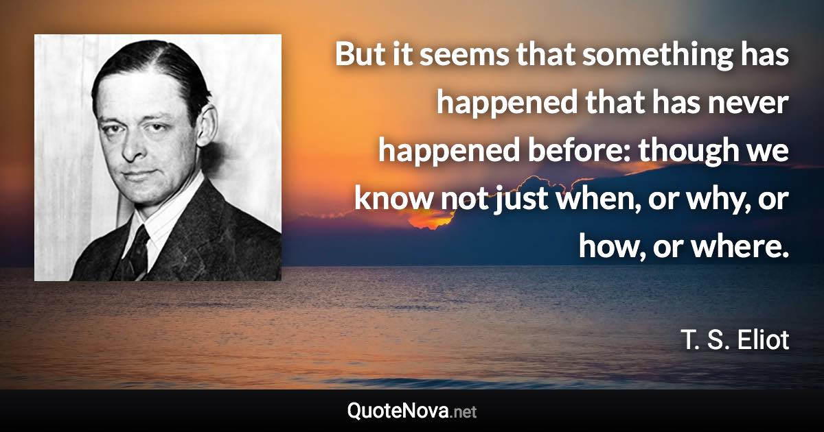 But it seems that something has happened that has never happened before: though we know not just when, or why, or how, or where. - T. S. Eliot quote