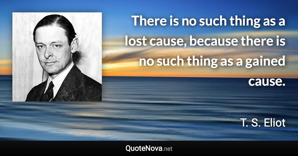 There is no such thing as a lost cause, because there is no such thing as a gained cause. - T. S. Eliot quote