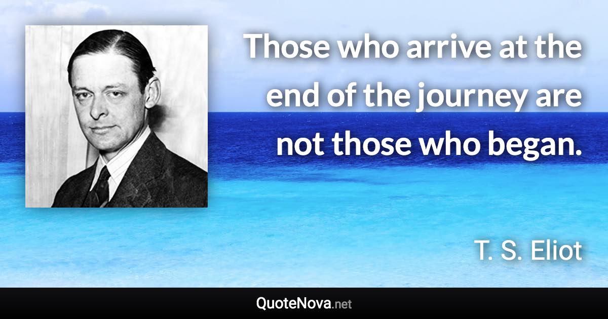Those who arrive at the end of the journey are not those who began. - T. S. Eliot quote