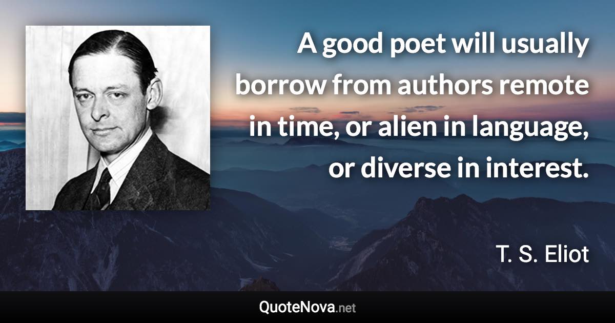 A good poet will usually borrow from authors remote in time, or alien in language, or diverse in interest. - T. S. Eliot quote