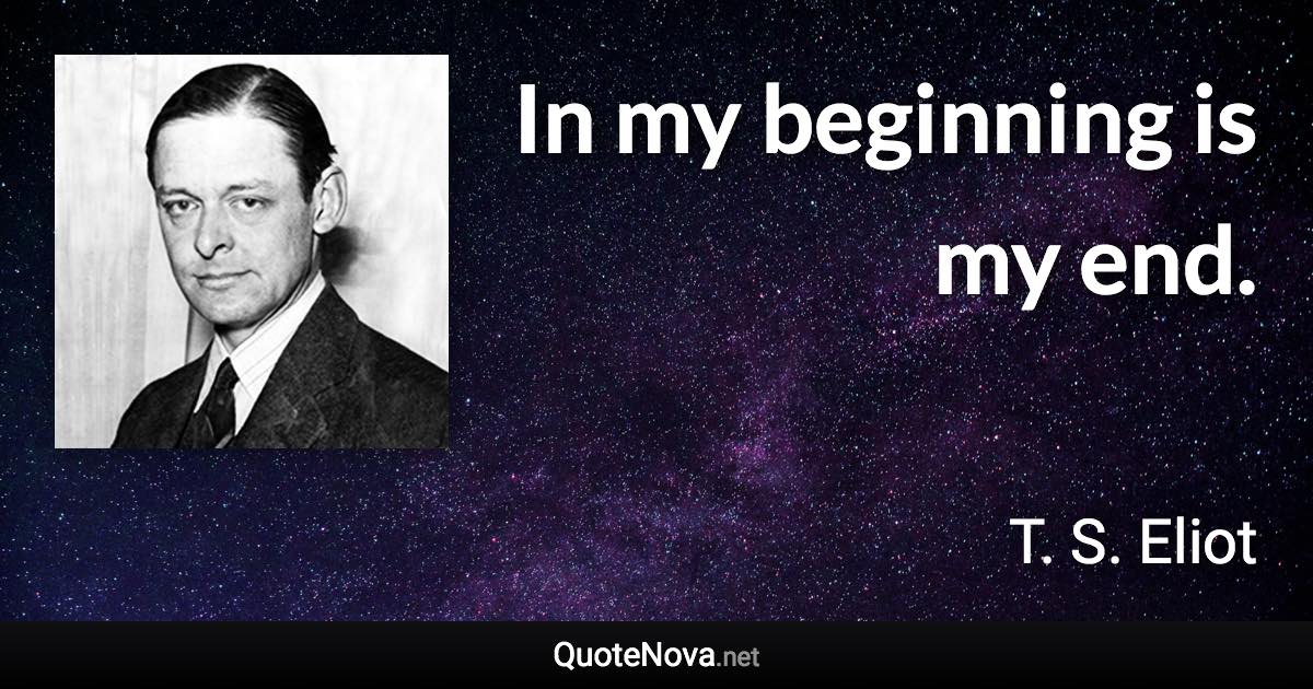 In my beginning is my end. - T. S. Eliot quote