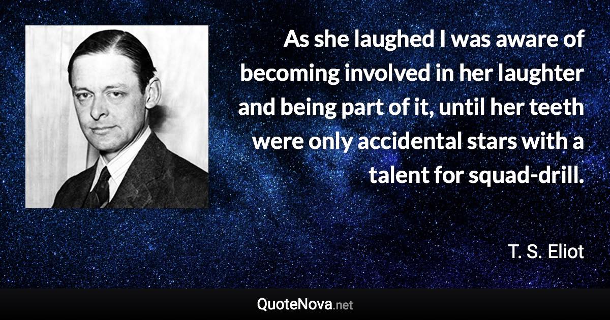 As she laughed I was aware of becoming involved in her laughter and being part of it, until her teeth were only accidental stars with a talent for squad-drill. - T. S. Eliot quote