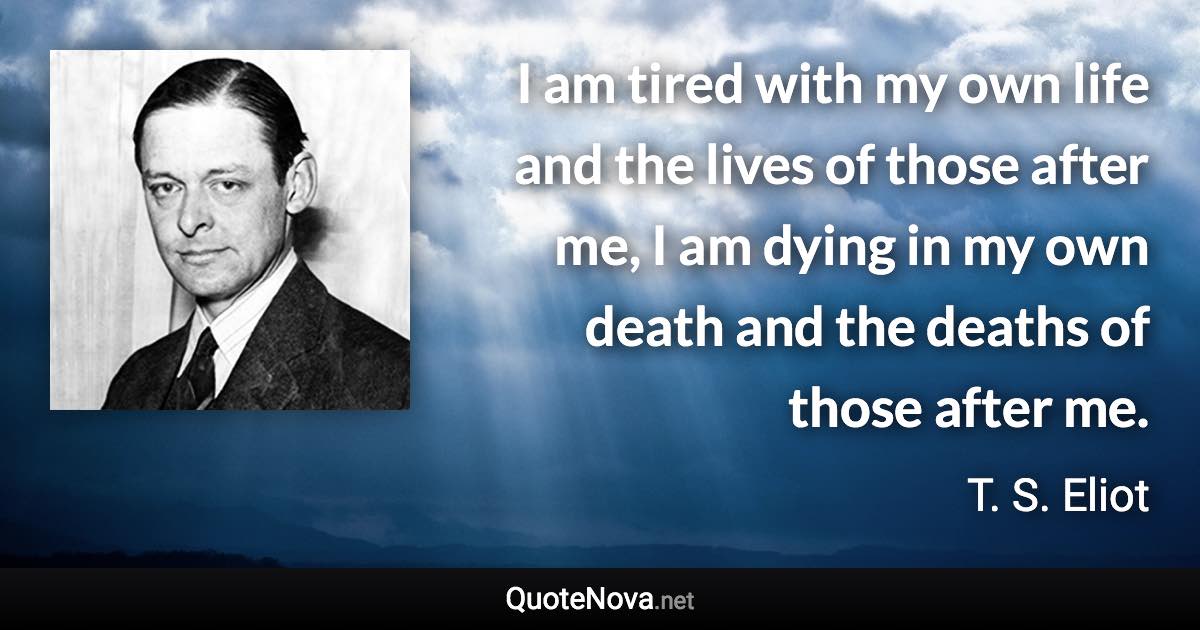 I am tired with my own life and the lives of those after me, I am dying in my own death and the deaths of those after me. - T. S. Eliot quote