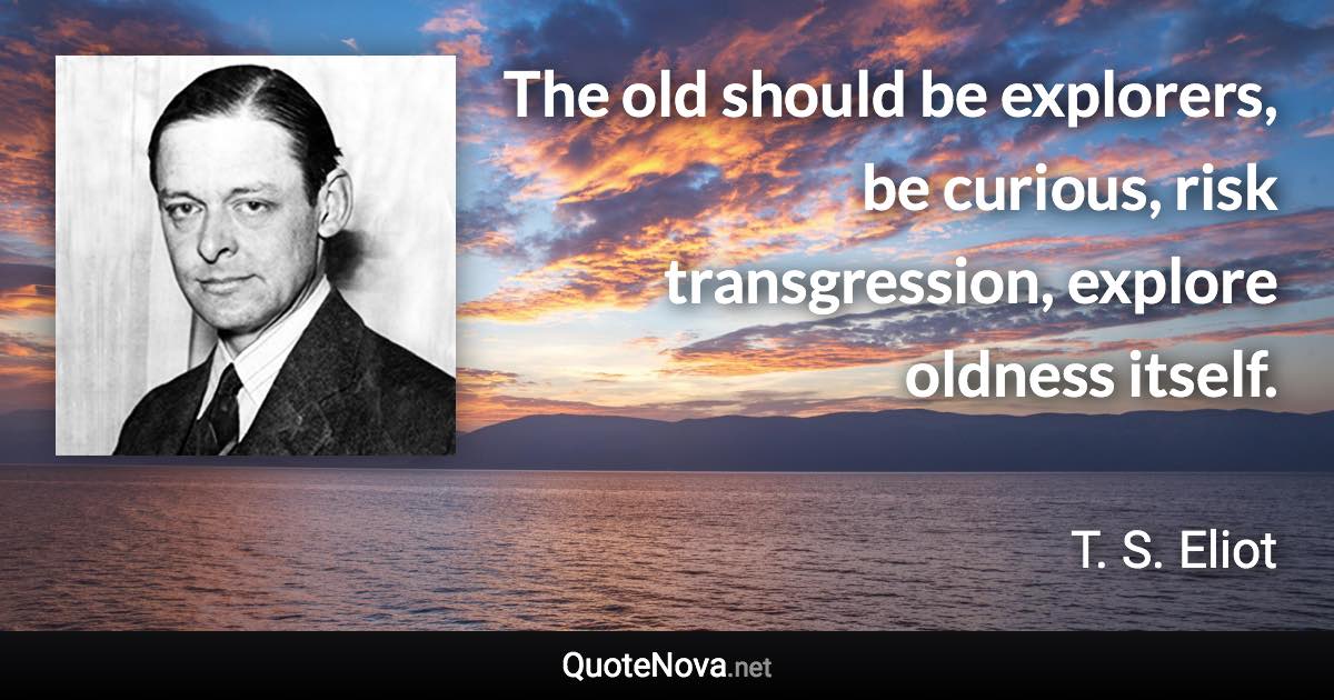 The old should be explorers, be curious, risk transgression, explore oldness itself. - T. S. Eliot quote