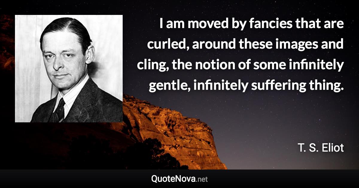 I am moved by fancies that are curled, around these images and cling, the notion of some infinitely gentle, infinitely suffering thing. - T. S. Eliot quote