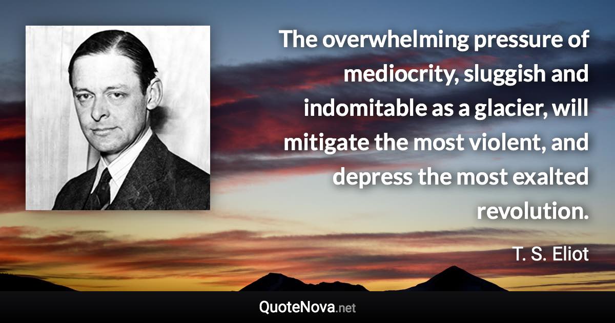 The overwhelming pressure of mediocrity, sluggish and indomitable as a glacier, will mitigate the most violent, and depress the most exalted revolution. - T. S. Eliot quote