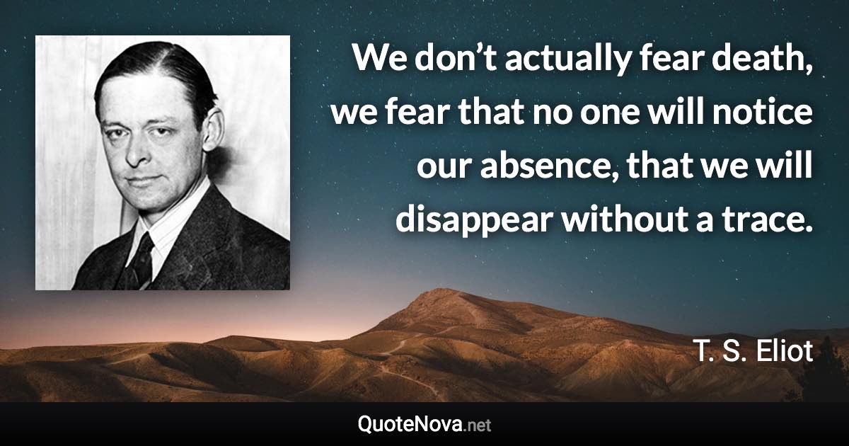 We don’t actually fear death, we fear that no one will notice our absence, that we will disappear without a trace. - T. S. Eliot quote