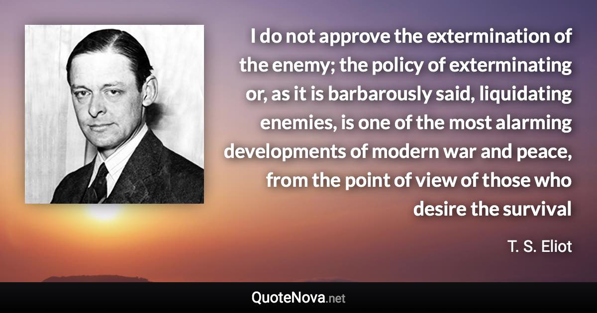 I do not approve the extermination of the enemy; the policy of exterminating or, as it is barbarously said, liquidating enemies, is one of the most alarming developments of modern war and peace, from the point of view of those who desire the survival - T. S. Eliot quote