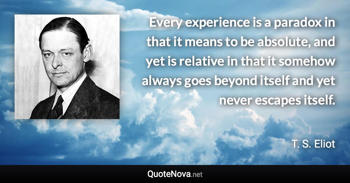 Every experience is a paradox in that it means to be absolute, and yet is relative in that it somehow always goes beyond itself and yet never escapes itself. - T. S. Eliot quote