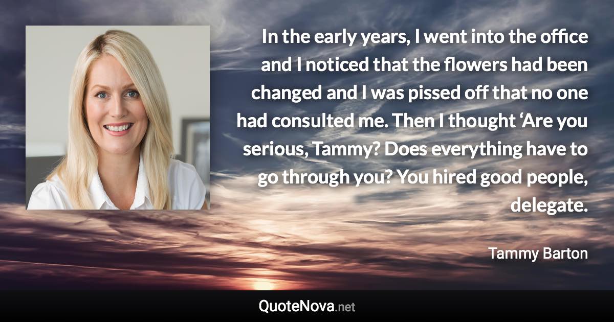 In the early years, I went into the office and I noticed that the flowers had been changed and I was pissed off that no one had consulted me. Then I thought ‘Are you serious, Tammy? Does everything have to go through you? You hired good people, delegate. - Tammy Barton quote