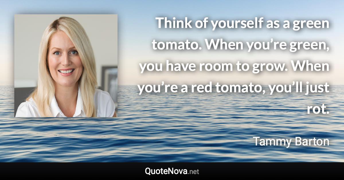 Think of yourself as a green tomato. When you’re green, you have room to grow. When you’re a red tomato, you’ll just rot. - Tammy Barton quote