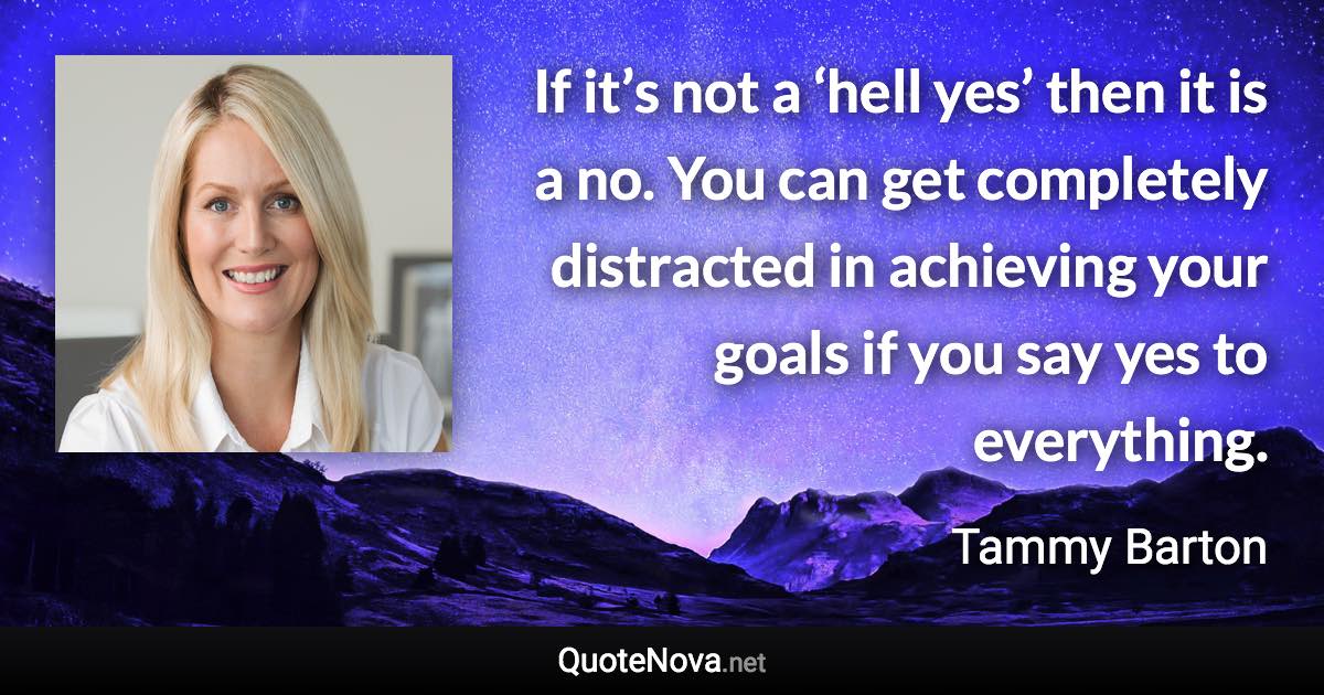 If it’s not a ‘hell yes’ then it is a no. You can get completely distracted in achieving your goals if you say yes to everything. - Tammy Barton quote
