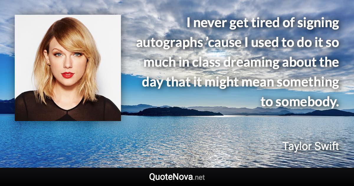 I never get tired of signing autographs ’cause I used to do it so much in class dreaming about the day that it might mean something to somebody. - Taylor Swift quote