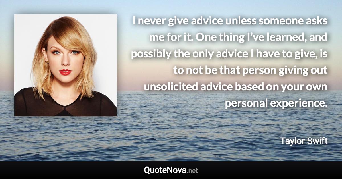 I never give advice unless someone asks me for it. One thing I’ve learned, and possibly the only advice I have to give, is to not be that person giving out unsolicited advice based on your own personal experience. - Taylor Swift quote