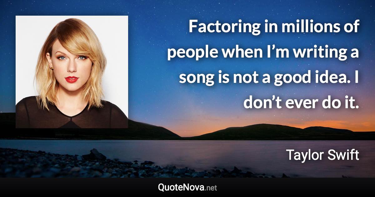 Factoring in millions of people when I’m writing a song is not a good idea. I don’t ever do it. - Taylor Swift quote