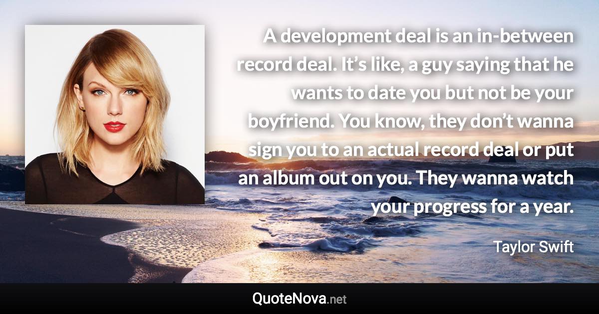 A development deal is an in-between record deal. It’s like, a guy saying that he wants to date you but not be your boyfriend. You know, they don’t wanna sign you to an actual record deal or put an album out on you. They wanna watch your progress for a year. - Taylor Swift quote