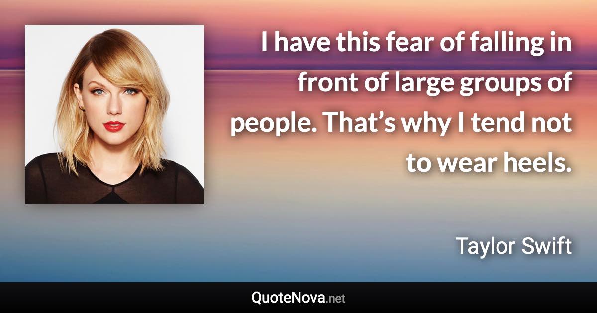 I have this fear of falling in front of large groups of people. That’s why I tend not to wear heels. - Taylor Swift quote