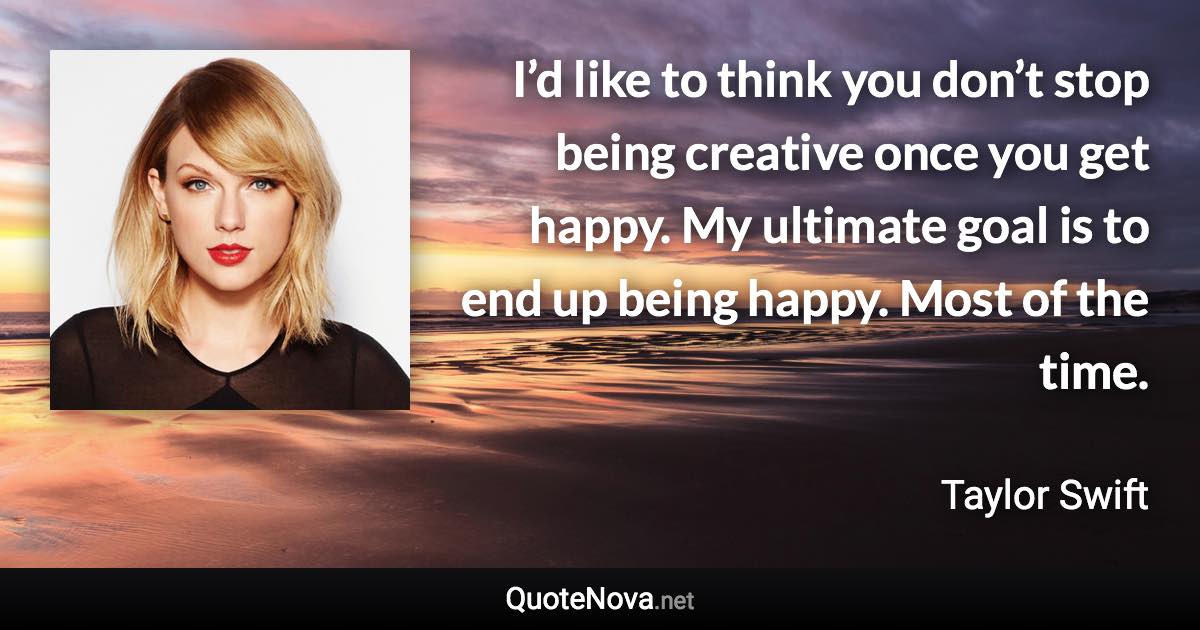 I’d like to think you don’t stop being creative once you get happy. My ultimate goal is to end up being happy. Most of the time. - Taylor Swift quote