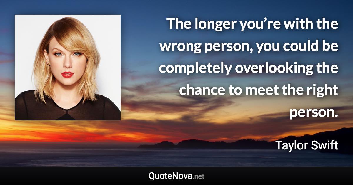 The longer you’re with the wrong person, you could be completely overlooking the chance to meet the right person. - Taylor Swift quote