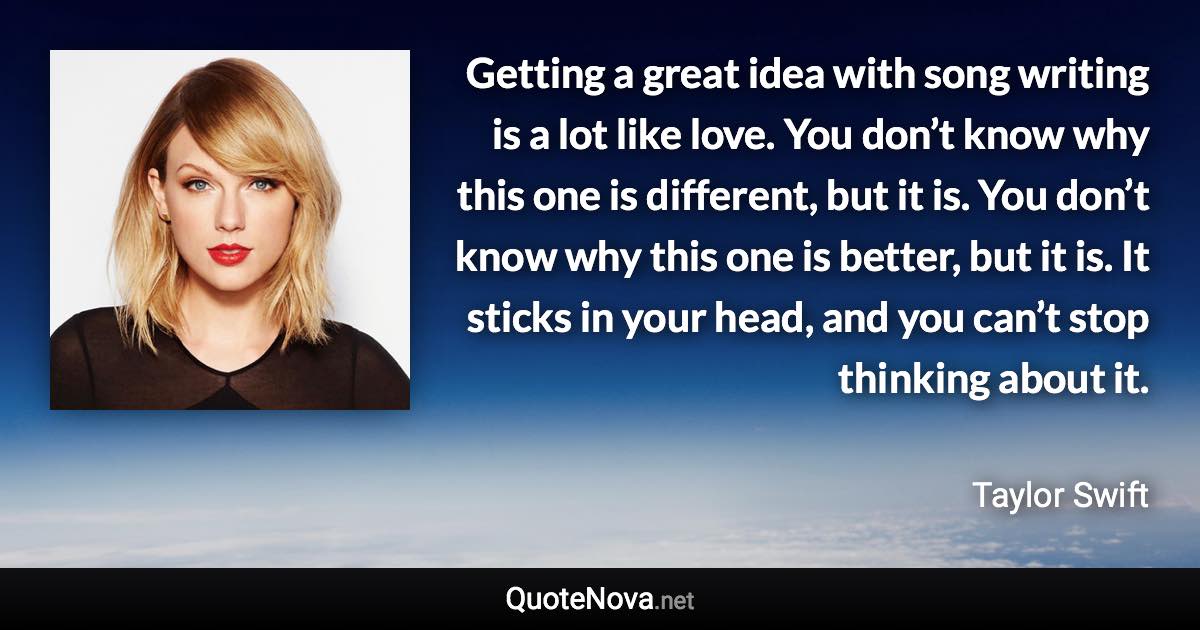 Getting a great idea with song writing is a lot like love. You don’t know why this one is different, but it is. You don’t know why this one is better, but it is. It sticks in your head, and you can’t stop thinking about it. - Taylor Swift quote