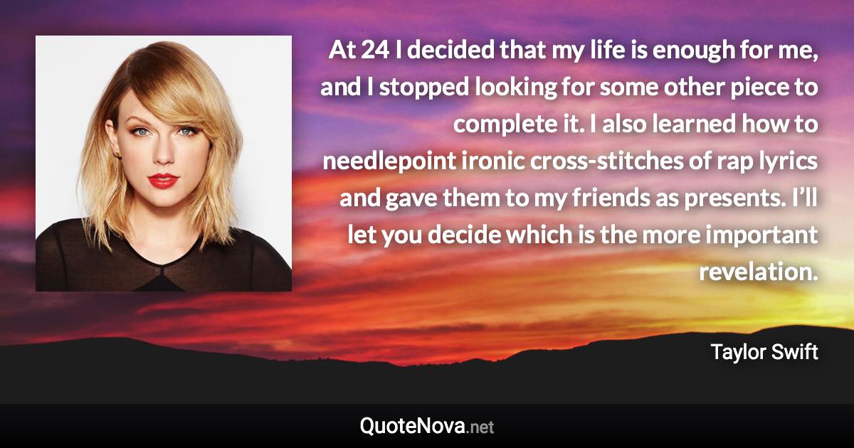 At 24 I decided that my life is enough for me, and I stopped looking for some other piece to complete it. I also learned how to needlepoint ironic cross-stitches of rap lyrics and gave them to my friends as presents. I’ll let you decide which is the more important revelation. - Taylor Swift quote