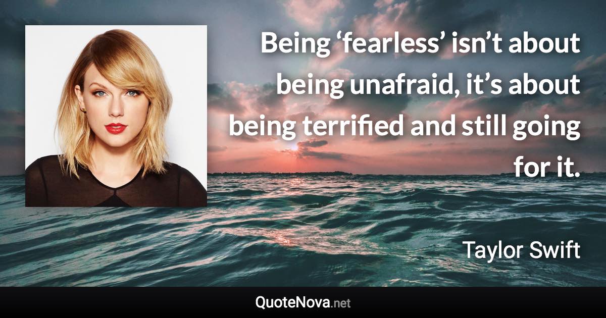 Being ‘fearless’ isn’t about being unafraid, it’s about being terrified and still going for it. - Taylor Swift quote